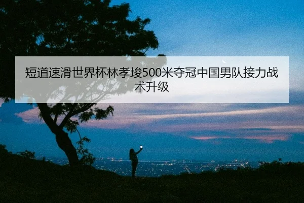 短道速滑世界杯林孝埈500米夺冠中国男队接力战术升级
