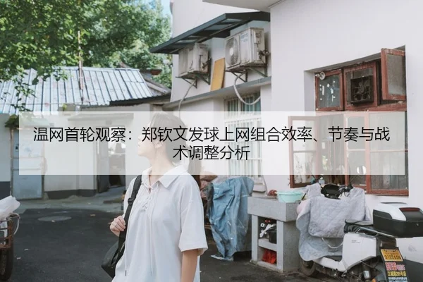 温网首轮观察：郑钦文发球上网组合效率、节奏与战术调整分析