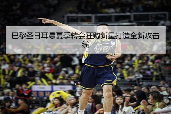 巴黎圣日耳曼夏季转会狂购新星打造全新攻击线