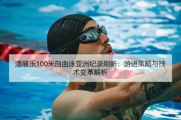 潘展乐100米自由泳亚洲纪录刷新：游进策略与技术变革解析