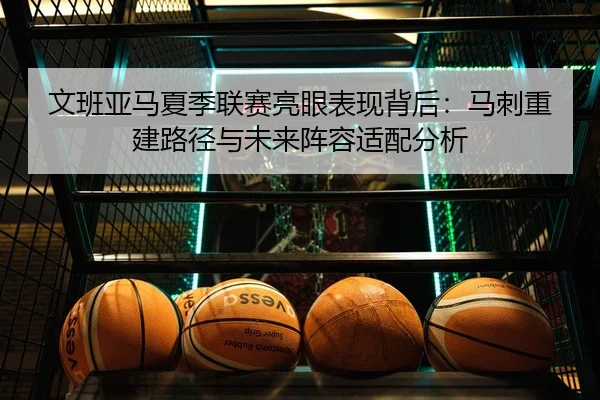 文班亚马夏季联赛亮眼表现背后：马刺重建路径与未来阵容适配分析