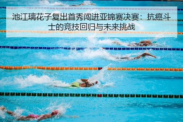 池江璃花子复出首秀闯进亚锦赛决赛：抗癌斗士的竞技回归与未来挑战